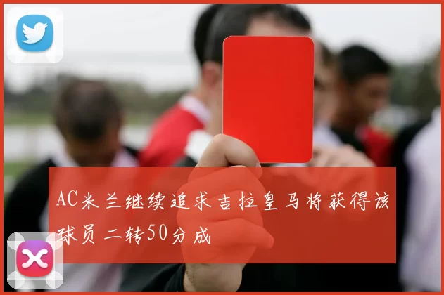 AC米兰继续追求吉拉皇马将获得该球员二转50分成
