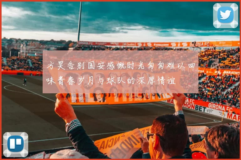 方昊告别国安感慨时光匆匆难以回味青春岁月与球队的深厚情谊