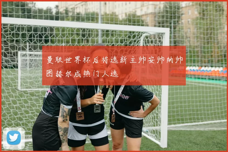 曼联世界杯后将选新主帅安帅纳帅图赫尔成热门人选