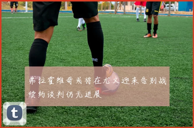弗拉霍维奇或将在尤文迎来告别战续约谈判仍无进展
