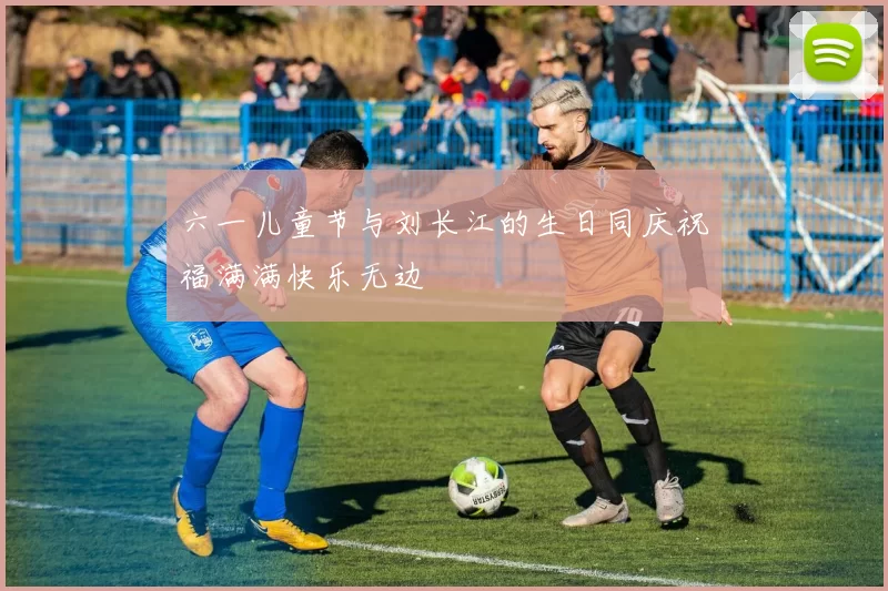 六一儿童节与刘长江的生日同庆祝福满满快乐无边
