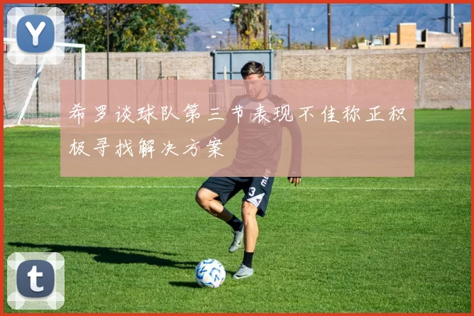 希罗谈球队第三节表现不佳称正积极寻找解决方案