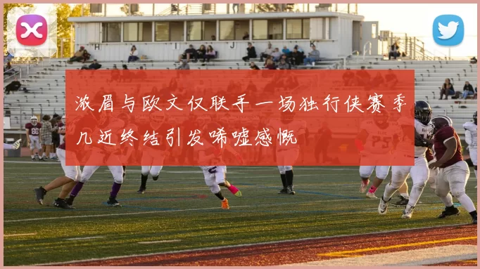 浓眉与欧文仅联手一场独行侠赛季几近终结引发唏嘘感慨