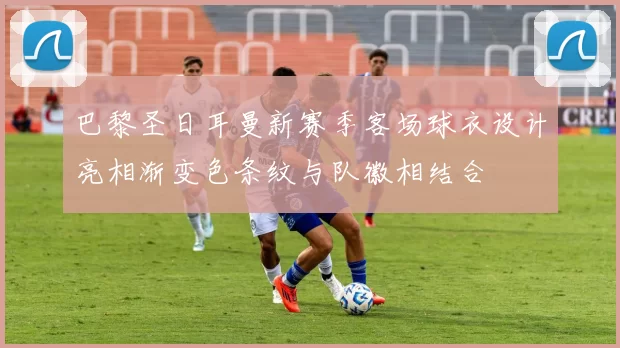 巴黎圣日耳曼新赛季客场球衣设计亮相渐变色条纹与队徽相结合