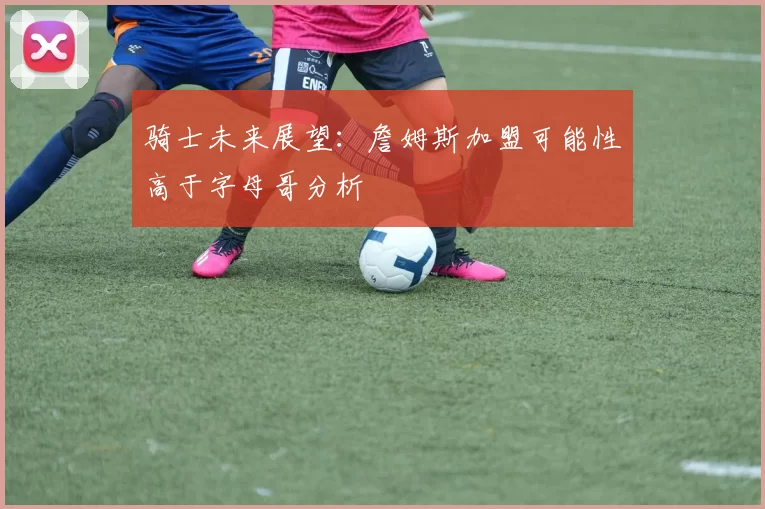 骑士未来展望：詹姆斯加盟可能性高于字母哥分析