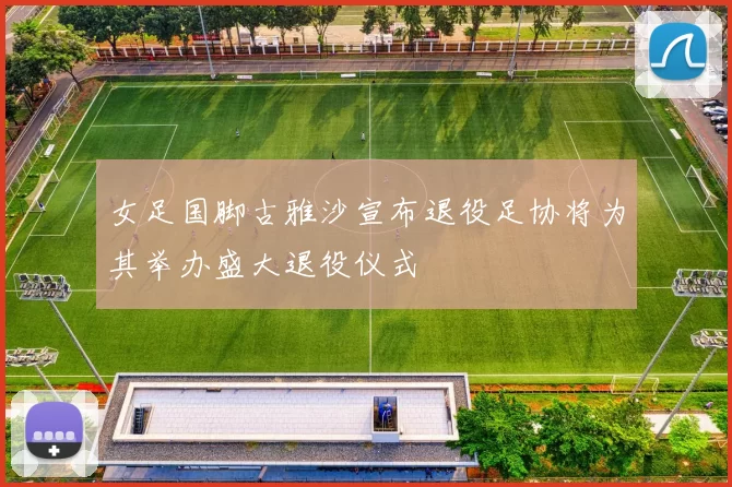 女足国脚古雅沙宣布退役足协将为其举办盛大退役仪式