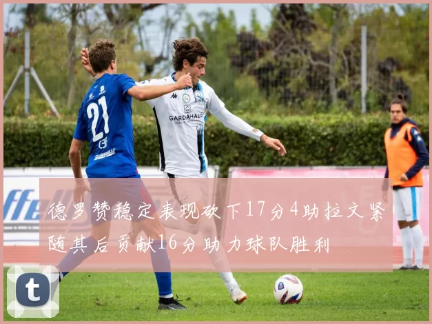 德罗赞稳定表现砍下17分4助拉文紧随其后贡献16分助力球队胜利