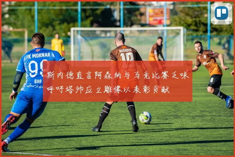 斯内德直言阿森纳与马竞比赛乏味呼吁塔帅应立雕像以表彰贡献