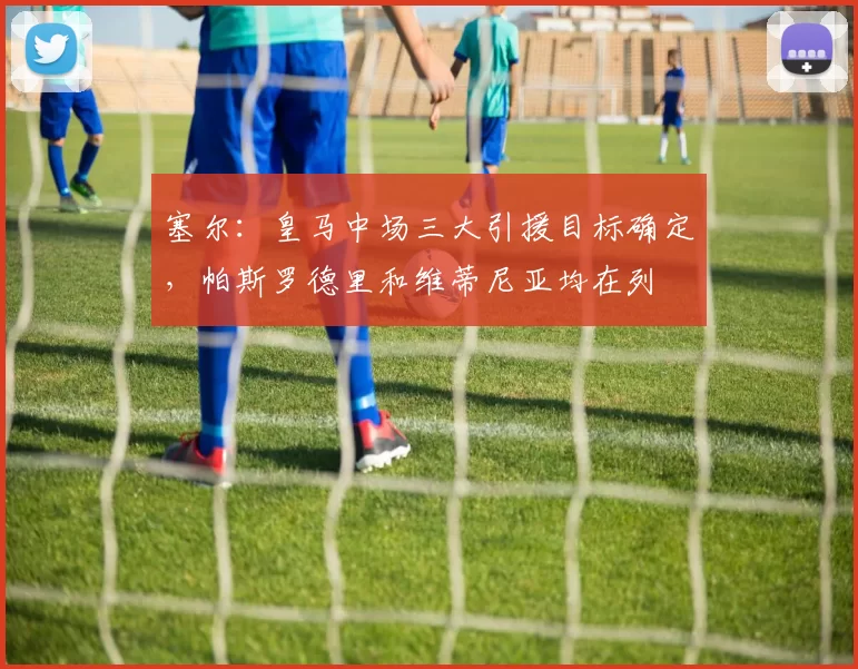 塞尔：皇马中场三大引援目标确定，帕斯罗德里和维蒂尼亚均在列