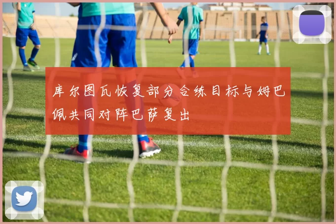 库尔图瓦恢复部分合练目标与姆巴佩共同对阵巴萨复出