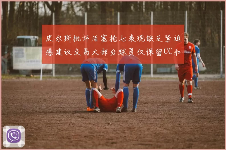 皮尔斯批评活塞抢七表现缺乏紧迫感建议交易大部分球员仅保留CC和詹金斯