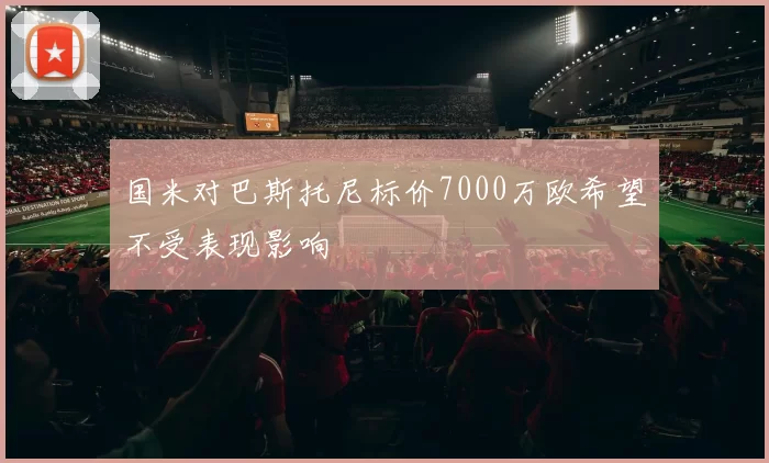 国米对巴斯托尼标价7000万欧希望不受表现影响