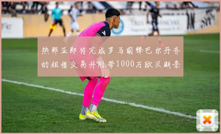 热那亚即将完成罗马前锋巴尔丹齐的租借交易并附带1000万欧买断条款