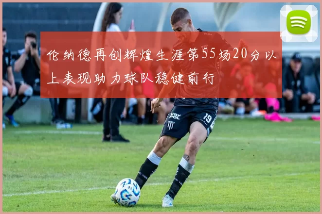 伦纳德再创辉煌生涯第55场20分以上表现助力球队稳健前行
