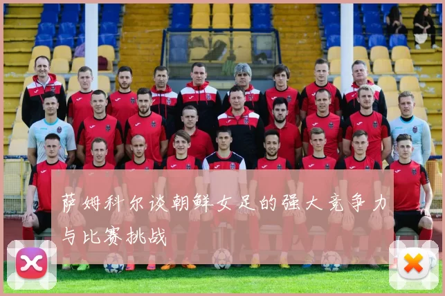 萨姆科尔谈朝鲜女足的强大竞争力与比赛挑战